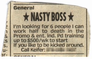 Nasty Boss.  I'm looking for 6 people I can work half to death in the Promo & ent. ind. Pd training up to $500/wk to start.  If you like to be kicked around...